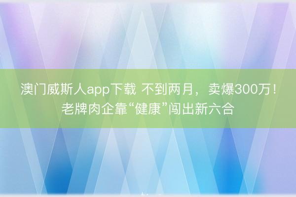 澳门威斯人app下载 不到两月，卖爆300万！老牌肉企靠“健康”闯出新六合