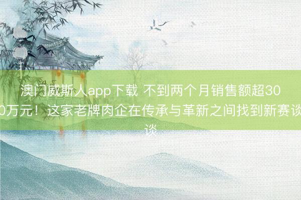 澳门威斯人app下载 不到两个月销售额超300万元！这家老牌肉企在传承与革新之间找到新赛谈