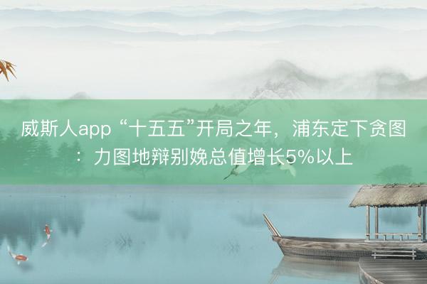 威斯人app “十五五”开局之年，浦东定下贪图：力图地辩别娩总值增长5%以上