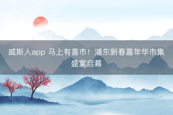威斯人app 马上有喜市！浦东新春嘉年华市集盛宴启幕