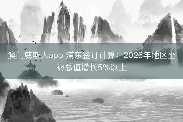 澳门威斯人app 浦东签订计算：2026年地区坐褥总值增长5%以上