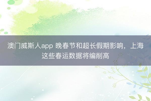 澳门威斯人app 晚春节和超长假期影响，上海这些春运数据将编削高