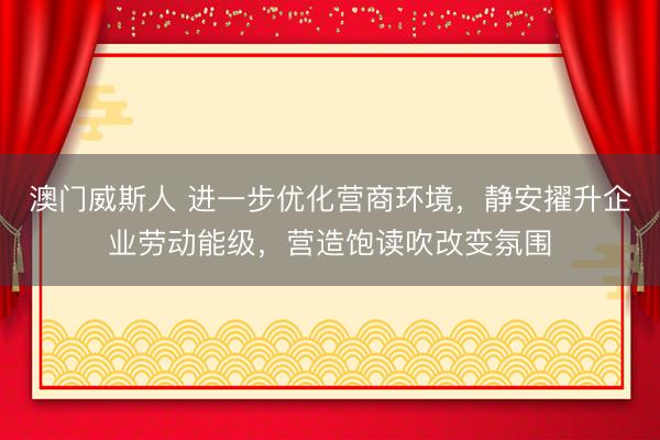 澳门威斯人 进一步优化营商环境，静安擢升企业劳动能级，营造饱读吹改变氛围