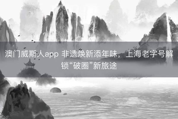 澳门威斯人app 非遗焕新添年味，上海老字号解锁“破圈”新旅途