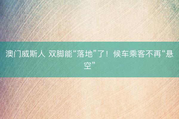 澳门威斯人 双脚能“落地”了！候车乘客不再“悬空”