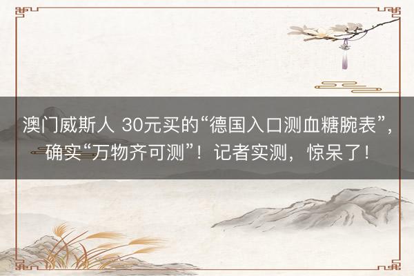 澳门威斯人 30元买的“德国入口测血糖腕表”，确实“万物齐可测”！记者实测，惊呆了！