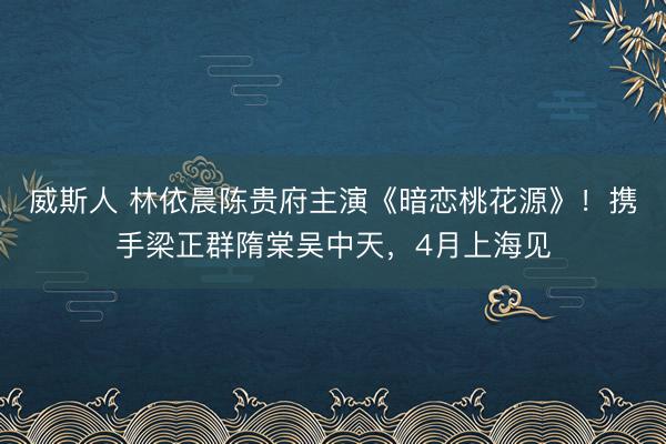 威斯人 林依晨陈贵府主演《暗恋桃花源》！携手梁正群隋棠吴中天，4月上海见