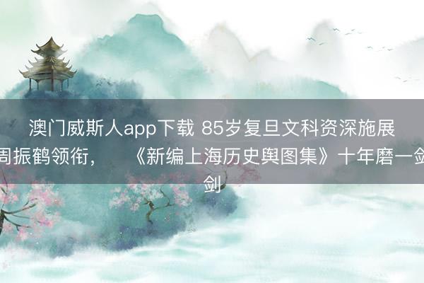 澳门威斯人app下载 85岁复旦文科资深施展周振鹤领衔，​《新编上海历史舆图集》十年磨一剑