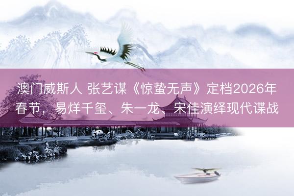 澳门威斯人 张艺谋《惊蛰无声》定档2026年春节，易烊千玺、朱一龙、宋佳演绎现代谍战