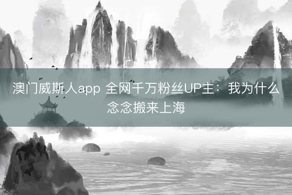 澳门威斯人app 全网千万粉丝UP主：我为什么念念搬来上海