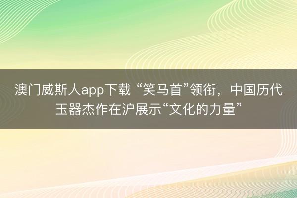 澳门威斯人app下载 “笑马首”领衔，中国历代玉器杰作在沪展示“文化的力量”
