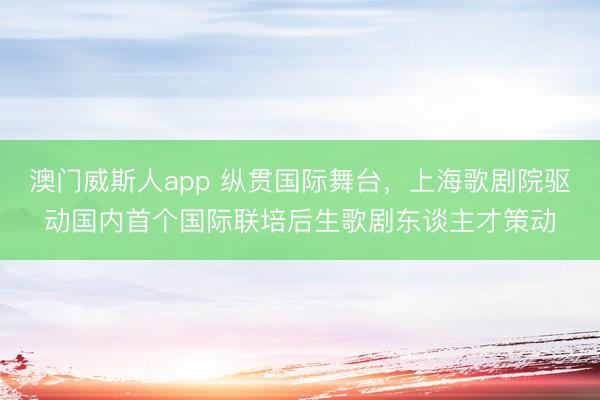 澳门威斯人app 纵贯国际舞台，上海歌剧院驱动国内首个国际联培后生歌剧东谈主才策动