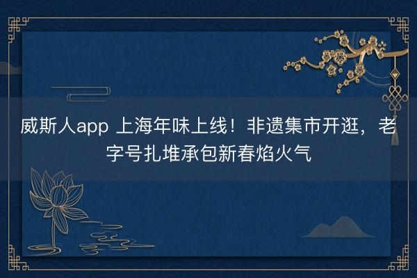 威斯人app 上海年味上线！非遗集市开逛，老字号扎堆承包新春焰火气