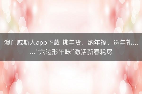 澳门威斯人app下载 挑年货、纳年福、送年礼……“六边形年味”激活新春耗尽