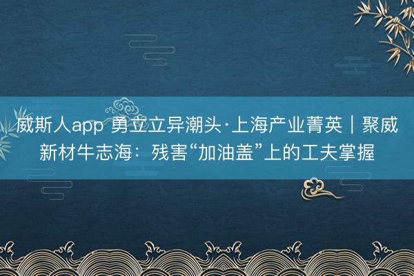 威斯人app 勇立立异潮头·上海产业菁英｜聚威新材牛志海：残害“加油盖”上的工夫掌握