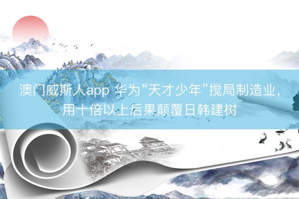 澳门威斯人app 华为“天才少年”搅局制造业，用十倍以上后果颠覆日韩建树