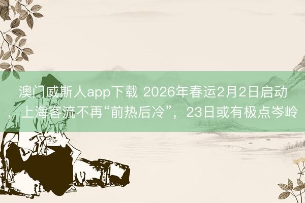 澳门威斯人app下载 2026年春运2月2日启动，上海客流不再“前热后冷”，23日或有极点岑岭