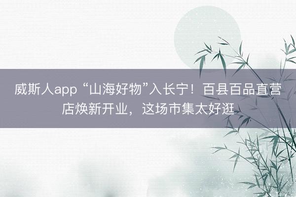 威斯人app “山海好物”入长宁！百县百品直营店焕新开业，这场市集太好逛