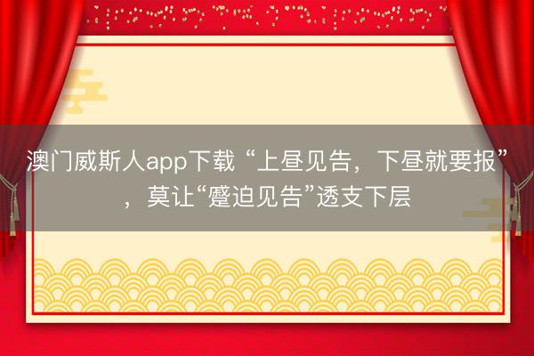 澳门威斯人app下载 “上昼见告，下昼就要报”，莫让“蹙迫见告”透支下层
