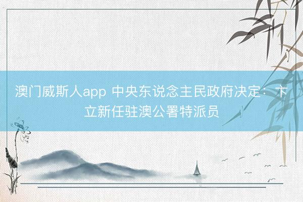 澳门威斯人app 中央东说念主民政府决定：卞立新任驻澳公署特派员