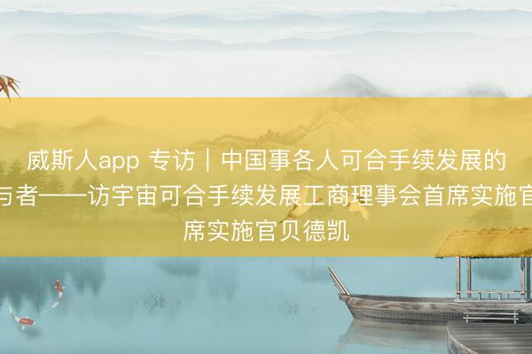 威斯人app 专访｜中国事各人可合手续发展的蹙迫参与者——访宇宙可合手续发展工商理事会首席实施官贝德凯