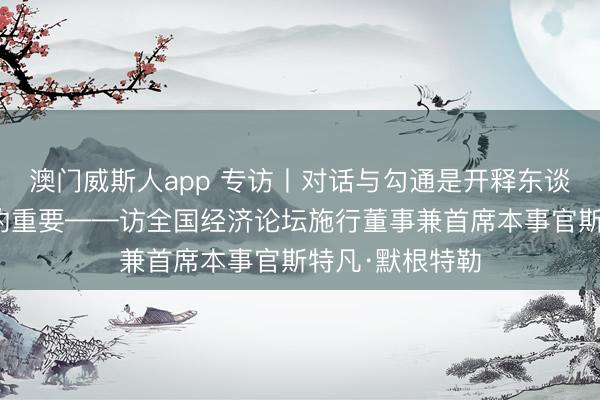 澳门威斯人app 专访丨对话与勾通是开释东谈主工智能后劲的重要——访全国经济论坛施行董事兼首席本事官斯特凡·默根特勒