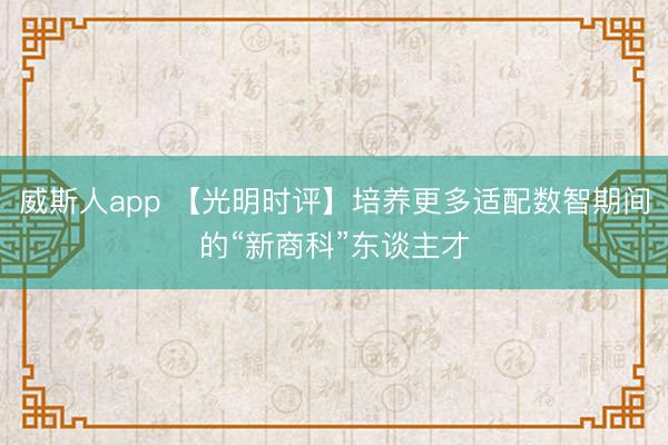 威斯人app 【光明时评】培养更多适配数智期间的“新商科”东谈主才