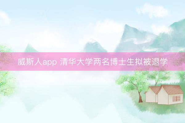 威斯人app 清华大学两名博士生拟被退学