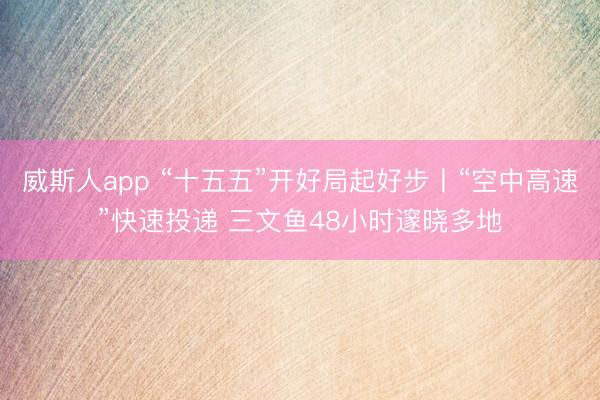 威斯人app “十五五”开好局起好步丨“空中高速”快速投递 三文鱼48小时邃晓多地