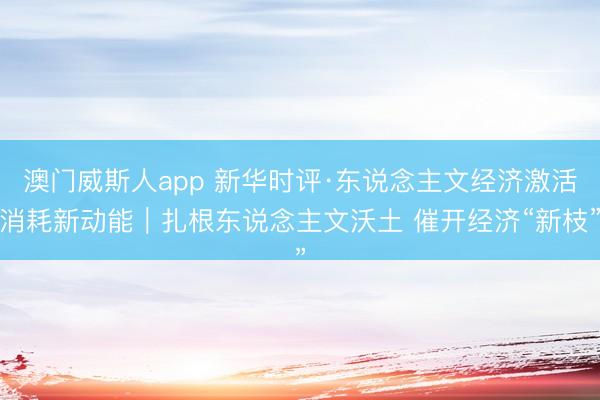 澳门威斯人app 新华时评·东说念主文经济激活消耗新动能｜扎根东说念主文沃土 催开经济“新枝”