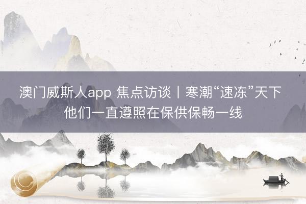 澳门威斯人app 焦点访谈丨寒潮“速冻”天下 他们一直遵照在保供保畅一线