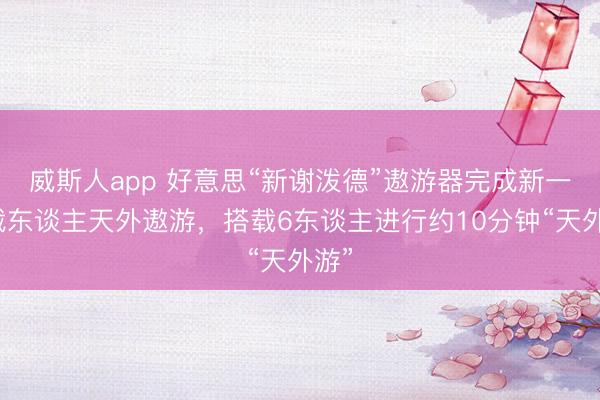 威斯人app 好意思“新谢泼德”遨游器完成新一期载东谈主天外遨游，搭载6东谈主进行约10分钟“天外游”