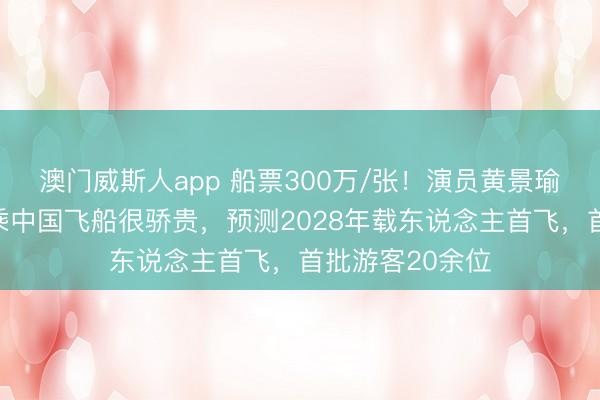 澳门威斯人app 船票300万/张！演员黄景瑜将上天外，称乘中国飞船很骄贵，预测2028年载东说念主首飞，首批游客20余位
