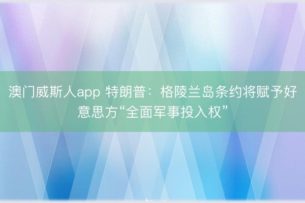 澳门威斯人app 特朗普：格陵兰岛条约将赋予好意思方“全面军事投入权”