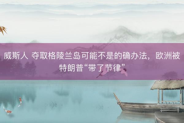 威斯人 夺取格陵兰岛可能不是的确办法，欧洲被特朗普“带了节律”