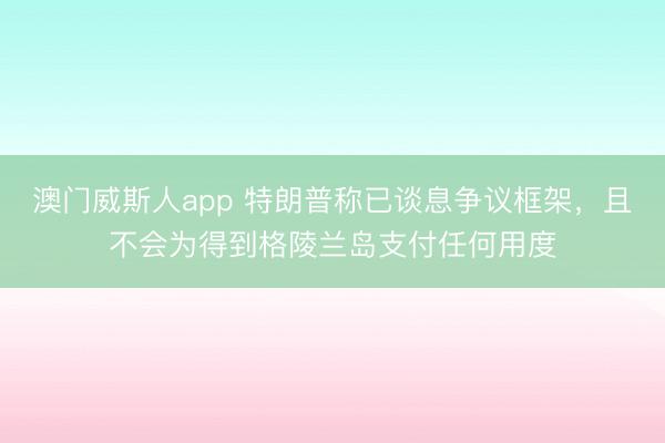 澳门威斯人app 特朗普称已谈息争议框架，且不会为得到格陵兰岛支付任何用度