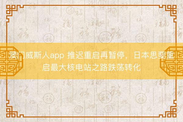 澳门威斯人app 推迟重启再暂停，日本思要重启最大核电站之路跌荡转化