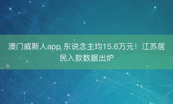 澳门威斯人app 东说念主均15.6万元！江苏居民入款数据出炉