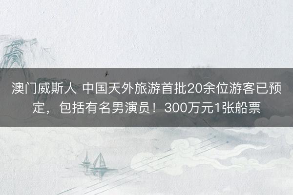 澳门威斯人 中国天外旅游首批20余位游客已预定，包括有名男演员！300万元1张船票