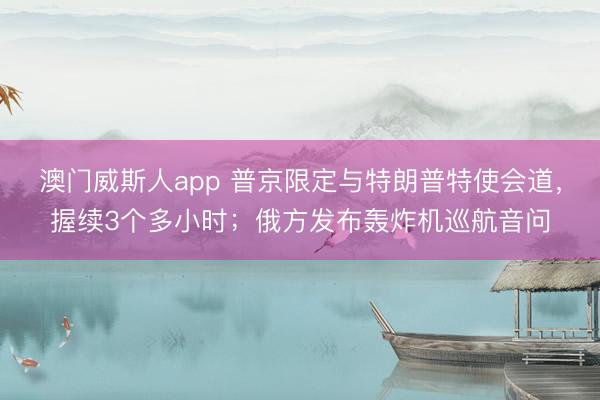 澳门威斯人app 普京限定与特朗普特使会道，握续3个多小时；俄方发布轰炸机巡航音问
