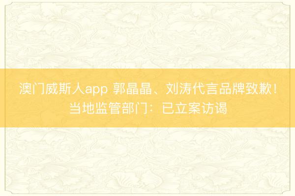 澳门威斯人app 郭晶晶、刘涛代言品牌致歉！当地监管部门：已立案访谒