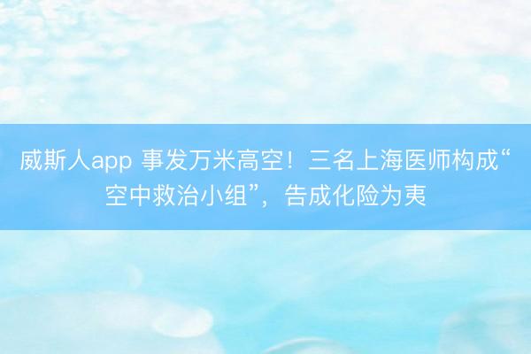 威斯人app 事发万米高空！三名上海医师构成“空中救治小组”，告成化险为夷