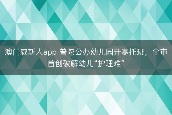 澳门威斯人app 普陀公办幼儿园开寒托班，全市首创破解幼儿“护理难”
