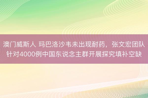 澳门威斯人 玛巴洛沙韦未出现耐药，张文宏团队针对4000例中国东说念主群开展探究填补空缺