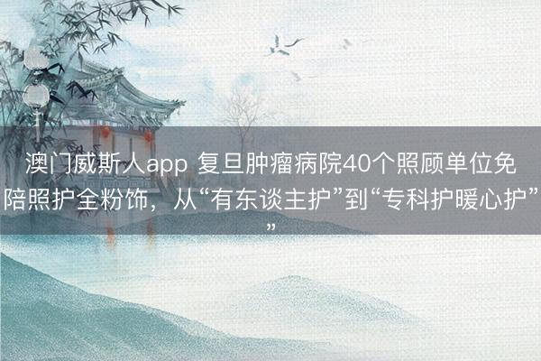 澳门威斯人app 复旦肿瘤病院40个照顾单位免陪照护全粉饰，从“有东谈主护”到“专科护暖心护”