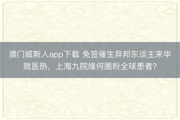 澳门威斯人app下载 免签催生异邦东谈主来华就医热，上海九院缘何圈粉全球患者？