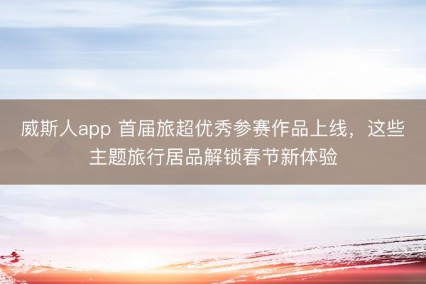 威斯人app 首届旅超优秀参赛作品上线，这些主题旅行居品解锁春节新体验