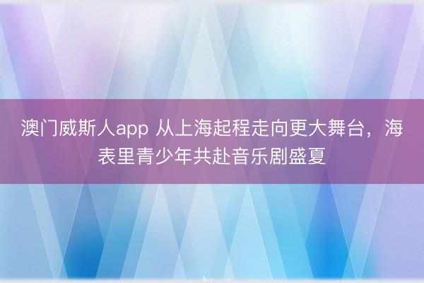 澳门威斯人app 从上海起程走向更大舞台，海表里青少年共赴音乐剧盛夏
