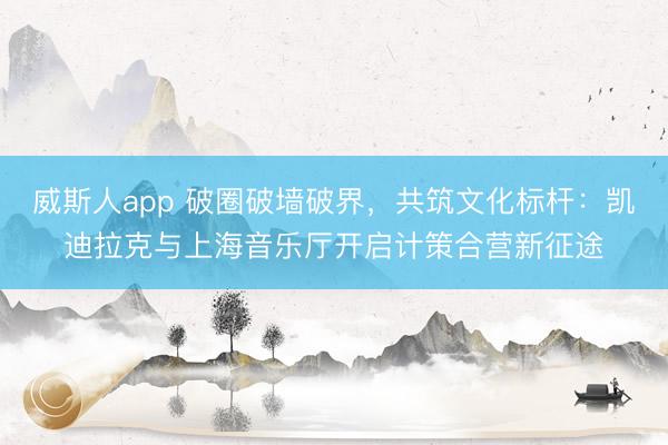 威斯人app 破圈破墙破界，共筑文化标杆：凯迪拉克与上海音乐厅开启计策合营新征途