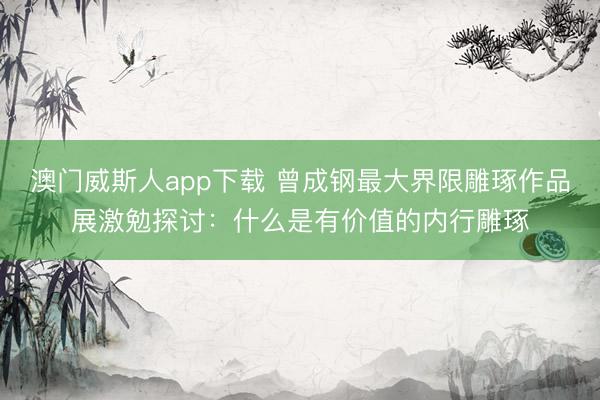 澳门威斯人app下载 曾成钢最大界限雕琢作品展激勉探讨：什么是有价值的内行雕琢